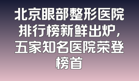 北京眼部整形医院排行榜新鲜出炉，五家知名医院荣登榜首