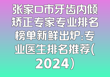 张家口市牙齿内倾矫正专家专业排名榜单新鲜出炉：专业医生排名推荐（2024）