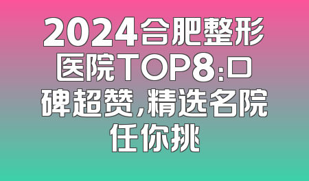 2024合肥整形医院TOP8：口碑超赞，精选名院任你挑