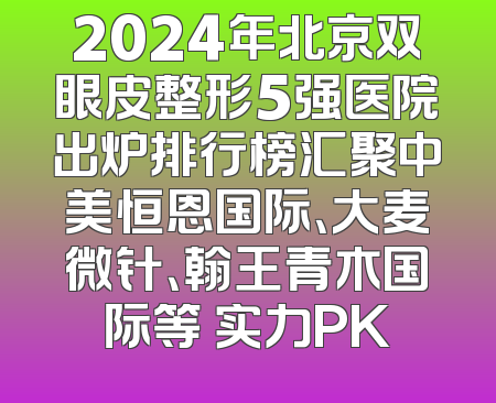 2024年北京双眼皮整形5强医院出炉排行榜汇聚中美恒恩国际、大麦微针、翰王青木国际等 实力PK