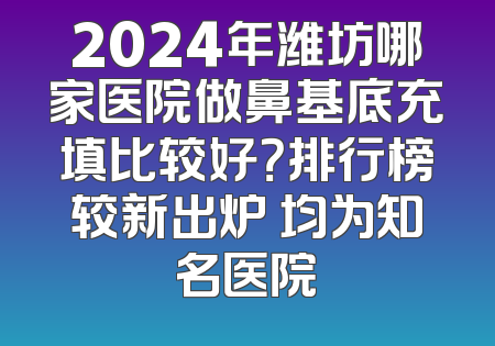2024年潍坊哪家医院做鼻基底充填比较好？排行榜较新出炉 均为知名医院