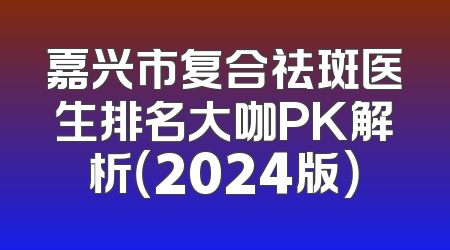 嘉兴市复合祛斑医生排名大咖PK解析（2024版）