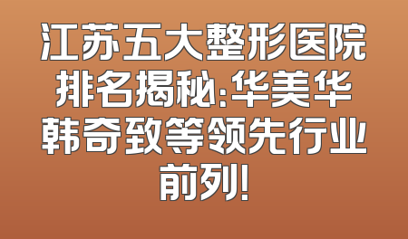 江苏五大整形医院排名揭秘：华美华韩奇致等领先行业前列！