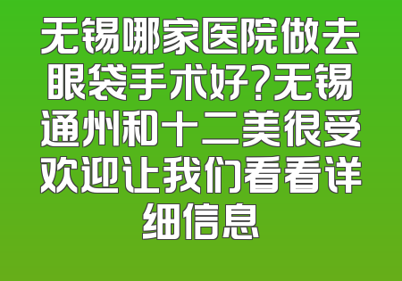 无锡哪家医院做去眼袋手术好？无锡通州和十二美很受欢迎让我们看看详细信息