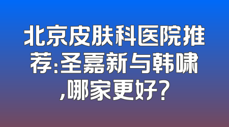 北京皮肤科医院推荐：圣嘉新与韩啸，哪家更好？