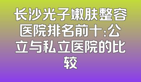 长沙光子嫩肤整容医院排名前十：公立与私立医院的比较
