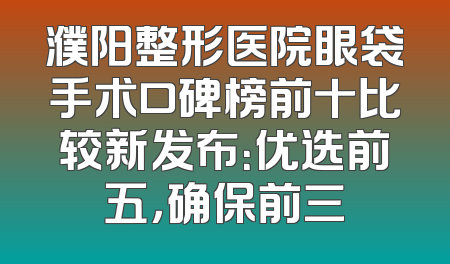 濮阳整形医院眼袋手术口碑榜前十比较新发布：优选前五，确保前三