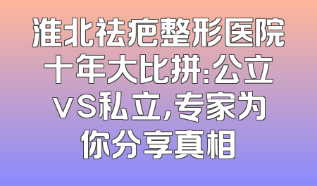 淮北祛疤整形医院十年大比拼：公立vs私立，专家为你分享真相