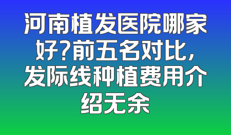 河南植发医院哪家好？前五名对比，发际线种植费用介绍无余