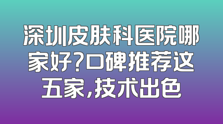 深圳皮肤科医院哪家好？口碑推荐这五家，技术出色