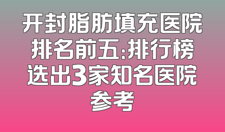 开封脂肪填充医院排名前五：排行榜选出3家知名医院参考