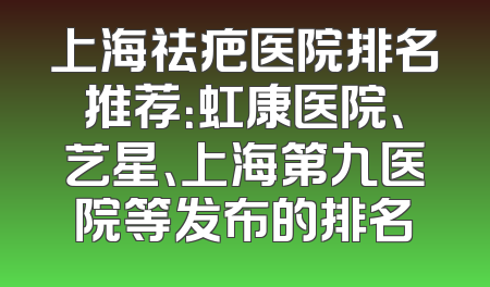 上海祛疤医院排名推荐：虹康医院、艺星、上海第九医院等发布的排名