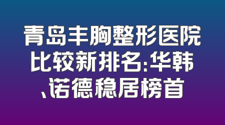 青岛丰胸整形医院比较新排名：华韩、诺德稳居榜首