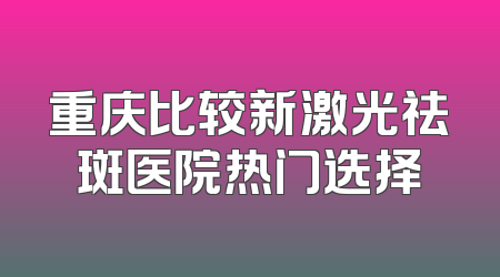 重庆比较新激光祛斑医院热门选择