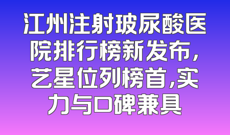 江州注射玻尿酸医院排行榜新发布，艺星位列榜首，实力与口碑兼具