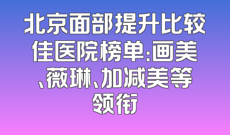 北京面部提升比较佳医院榜单：画美、薇琳、加减美等领衔