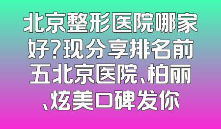 北京整形医院哪家好？现分享排名前五北京医院、柏丽、炫美口碑发你