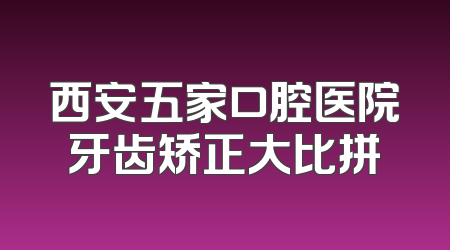 西安五家口腔医院牙齿矫正大比拼
