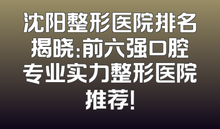 沈阳整形医院排名揭晓：前六强口腔专业实力整形医院推荐！