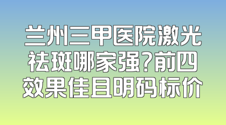 兰州三甲医院激光祛斑哪家强？前四效果佳且明码标价