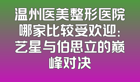 温州医美整形医院哪家比较受欢迎：艺星与伯思立的巅峰对决