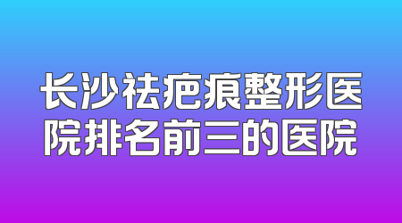 长沙祛疤痕整形医院排名前三的医院