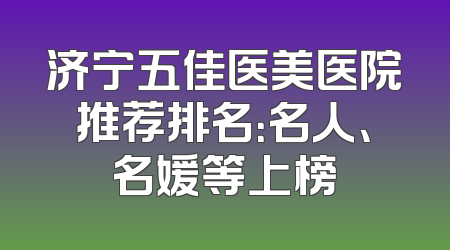 济宁五佳医美医院推荐排名：名人、名媛等上榜