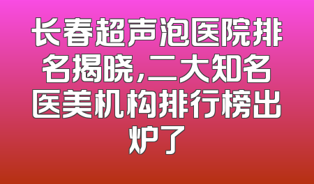 长春超声泡医院排名揭晓，二大知名医美机构排行榜出炉了