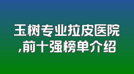 玉树专业拉皮医院，前十强榜单介绍