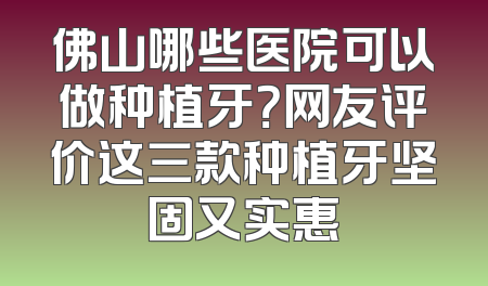 佛山哪些医院可以做种植牙？网友评价这三款种植牙坚固又实惠