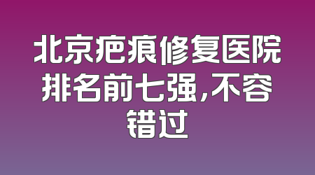 北京疤痕修复医院排名前七强，不容错过