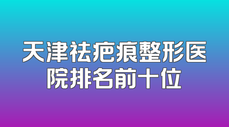 天津祛疤痕整形医院排名前十位