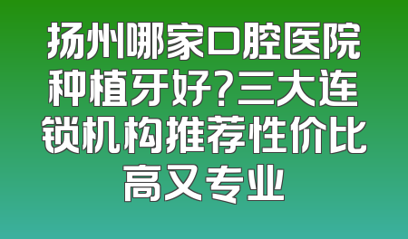 扬州哪家口腔医院种植牙好？三大连锁机构推荐性价比高又专业