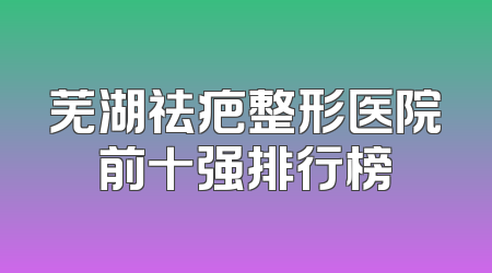 芜湖祛疤整形医院前十强排行榜