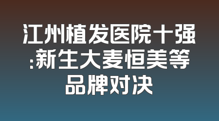 江州植发医院十强：新生大麦恒美等品牌对决