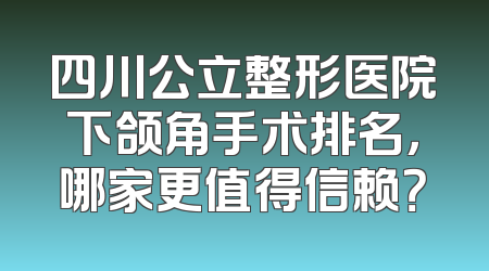四川公立整形医院下颌角手术排名，哪家更值得信赖？