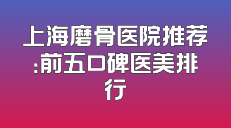 上海磨骨医院推荐：前五口碑医美排行