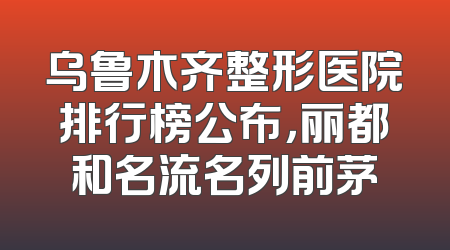 乌鲁木齐整形医院排行榜公布，丽都和名流名列前茅