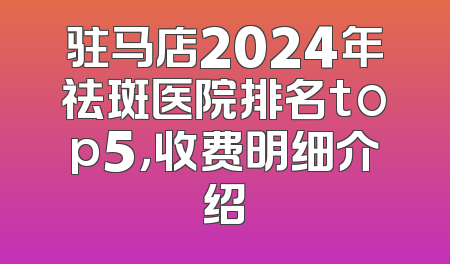 驻马店2024年祛斑医院排名top5，收费明细介绍
