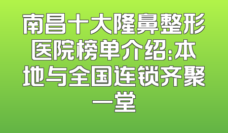 南昌十大隆鼻整形医院榜单介绍：本地与全国连锁齐聚一堂