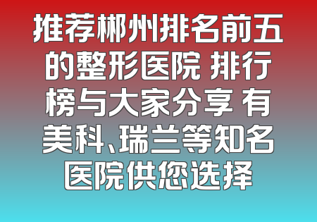 推荐郴州排名前五的整形医院 排行榜与大家分享 有美科、瑞兰等知名医院供您选择