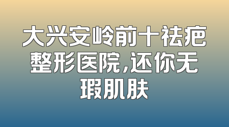 大兴安岭前十祛疤整形医院，还你无瑕肌肤