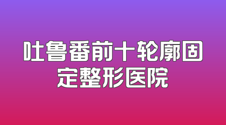 吐鲁番前十轮廓固定整形医院