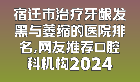 宿迁市治疗牙龈发黑与萎缩的医院排名，网友推荐口腔科机构2024