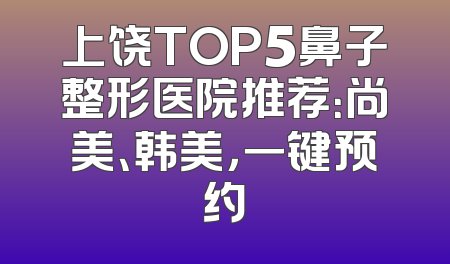 上饶TOP5鼻子整形医院推荐：尚美、韩美，一键预约