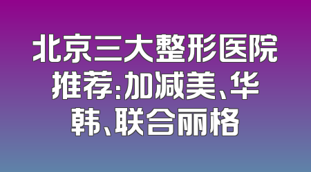 北京三大整形医院推荐：加减美、华韩、联合丽格