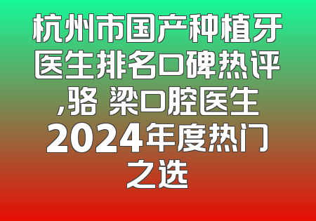 杭州市国产种植牙医生排名口碑热评，骆堃梁口腔医生2024年度热门之选