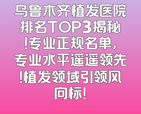 乌鲁木齐植发医院排名TOP3揭秘！专业正规名单，专业水平遥遥领先！植发领域引领风向标！