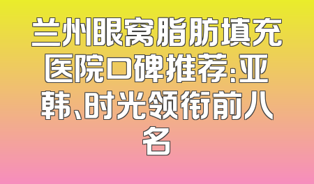 兰州眼窝脂肪填充医院口碑推荐：亚韩、时光领衔前八名