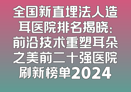 全国新直埋法人造耳医院排名揭晓：前沿技术重塑耳朵之美前二十强医院刷新榜单2024